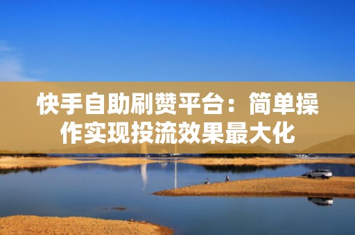 快手自助刷赞平台：简单操作实现投流效果最大化