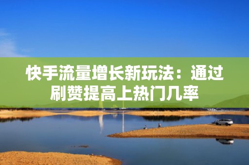 快手流量增长新玩法：通过刷赞提高上热门几率