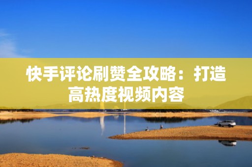 快手评论刷赞全攻略：打造高热度视频内容