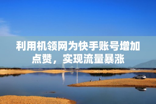 利用机领网为快手账号增加点赞，实现流量暴涨