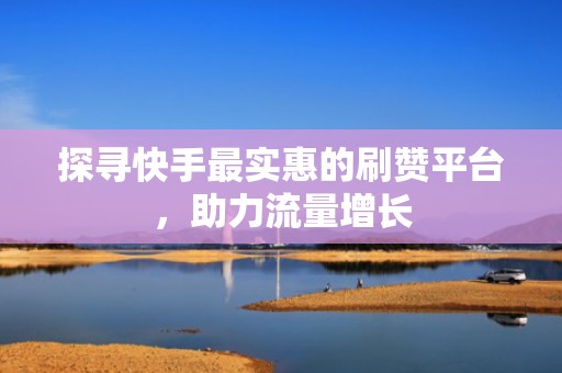 探寻快手最实惠的刷赞平台，助力流量增长