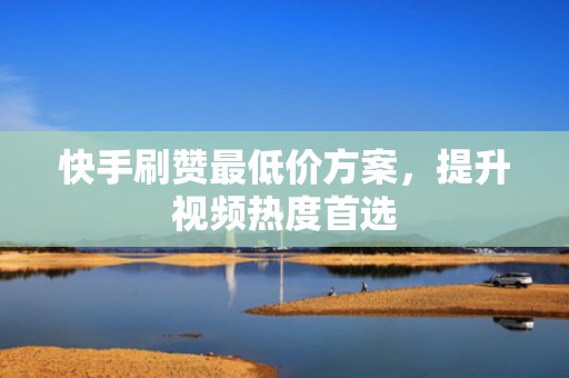 快手刷赞最低价方案，提升视频热度首选