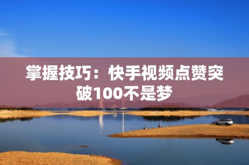 掌握技巧：快手视频点赞突破100不是梦