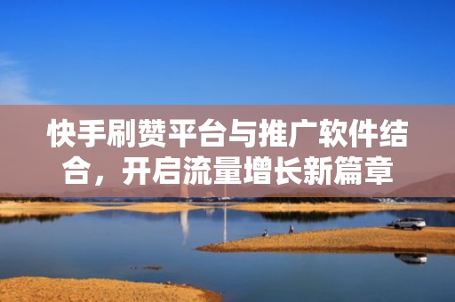 快手刷赞平台与推广软件结合，开启流量增长新篇章