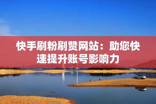 快手刷粉刷赞网站：助您快速提升账号影响力