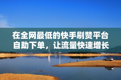 在全网最低的快手刷赞平台自助下单，让流量快速增长