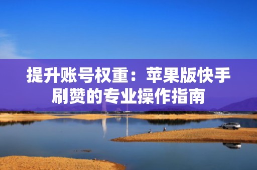 提升账号权重：苹果版快手刷赞的专业操作指南