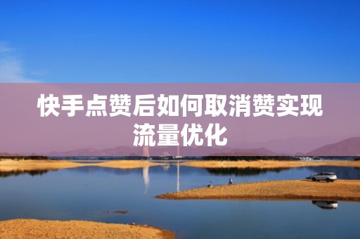 快手点赞后如何取消赞实现流量优化 快手点赞后如何取消赞实现流量优化