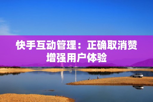 快手互动管理:正确取消赞增强用户体验 快手互动管理:正确取消赞增强用户体验