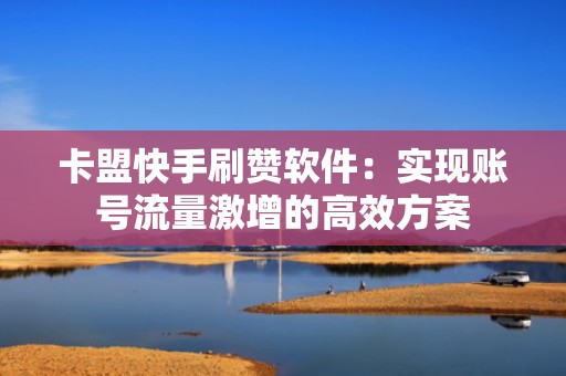 卡盟快手刷赞软件：实现账号流量激增的高效方案