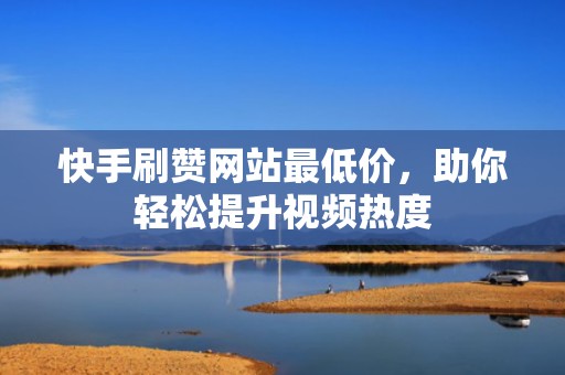 快手刷赞网站最低价，助你轻松提升视频热度