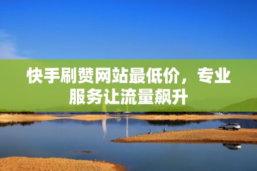 快手刷赞网站最低价，专业服务让流量飙升