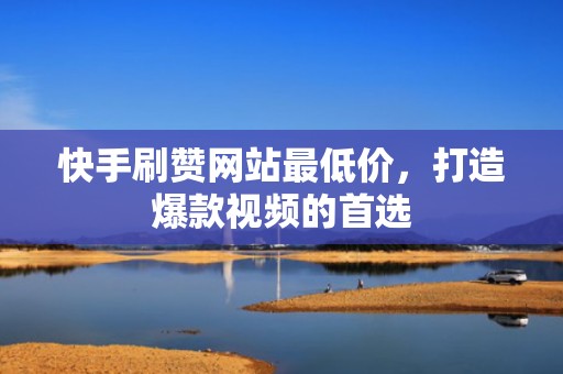 快手刷赞网站最低价，打造爆款视频的首选