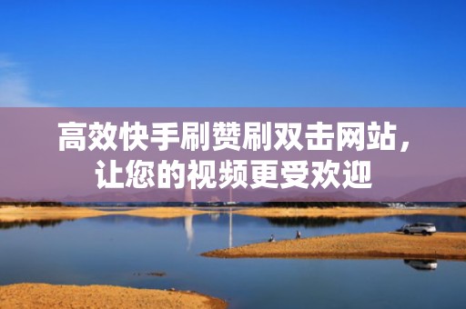 高效快手刷赞刷双击网站，让您的视频更受欢迎