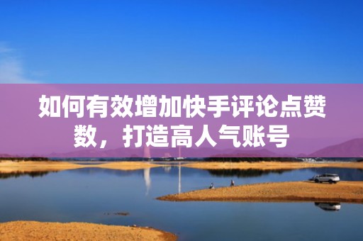 如何有效增加快手评论点赞数，打造高人气账号