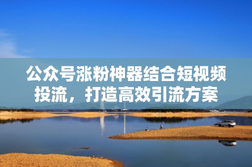 公众号涨粉神器结合短视频投流,打造高效引流方案 公众号涨粉神器结合短视频投流,打造高效引流方案