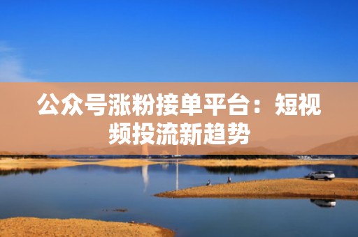 公众号涨粉接单平台：短视频投流新趋势