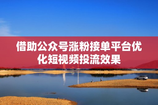 借助公众号涨粉接单平台优化短视频投流效果