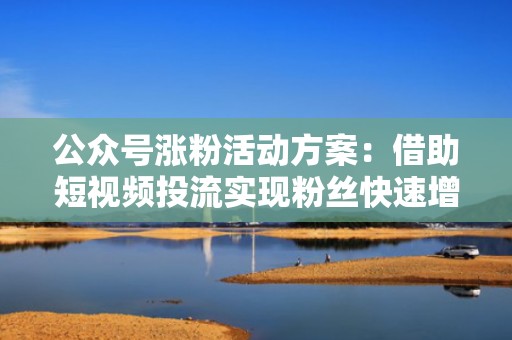 公众号涨粉活动方案：借助短视频投流实现粉丝快速增长