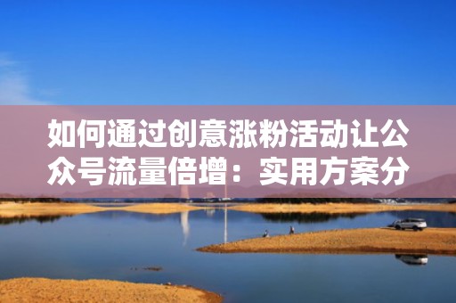 如何通过创意涨粉活动让公众号流量倍增:实用方案分享 如何通过创意涨粉活动让公众号流量倍增:实用方案分享