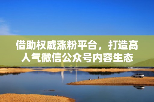 借助权威涨粉平台,打造高人气微信公众号内容生态 借助权威涨粉平台,打造高人气微信公众号内容生态