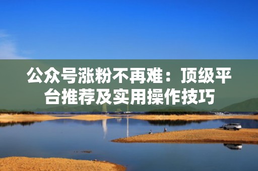 公众号涨粉不再难：顶级平台推荐及实用操作技巧