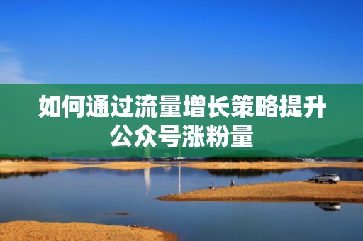 如何通过流量增长策略提升公众号涨粉量 如何通过流量增长策略提升公众号涨粉量