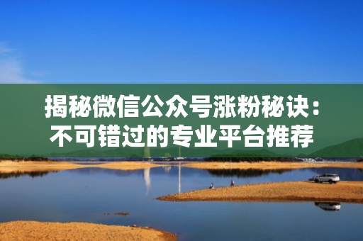 揭秘微信公众号涨粉秘诀：不可错过的专业平台推荐