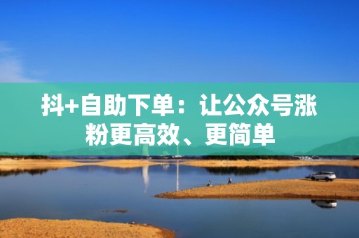 抖+自助下单：让公众号涨粉更高效、更简单