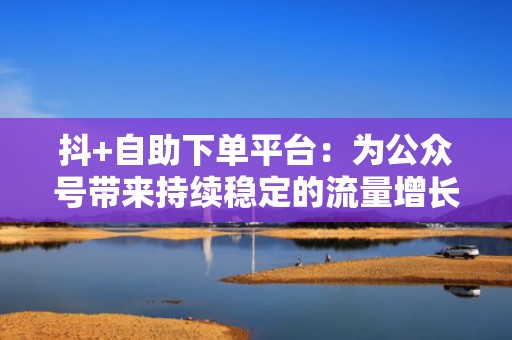 抖+自助下单平台：为公众号带来持续稳定的流量增长