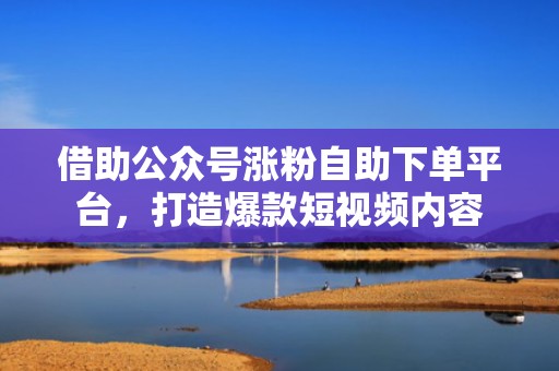借助公众号涨粉自助下单平台，打造爆款短视频内容