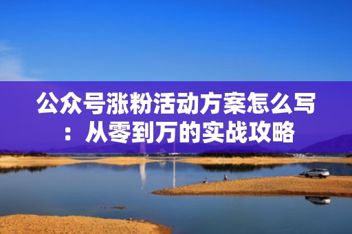 公众号涨粉活动方案怎么写：从零到万的实战攻略