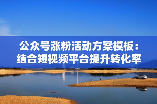 公众号涨粉活动方案模板：结合短视频平台提升转化率