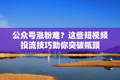 公众号涨粉难？这些短视频投流技巧助你突破瓶颈
