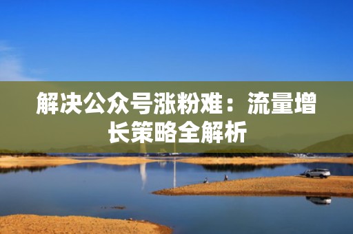 解决公众号涨粉难：流量增长策略全解析