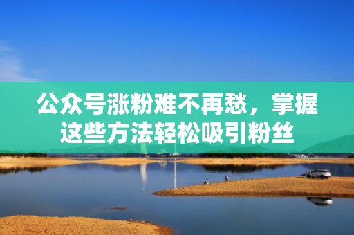 公众号涨粉难不再愁，掌握这些方法轻松吸引粉丝