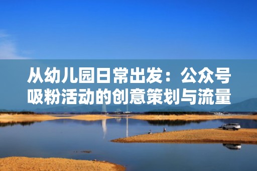 从幼儿园日常出发：公众号吸粉活动的创意策划与流量增长秘籍