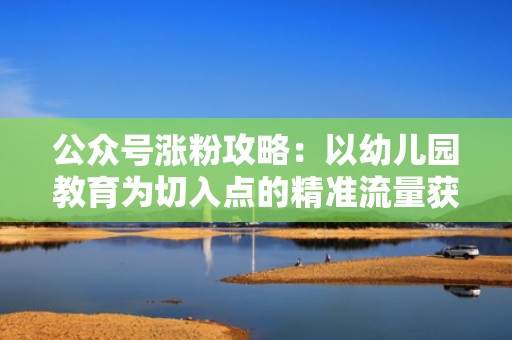 公众号涨粉攻略：以幼儿园教育为切入点的精准流量获取方法
