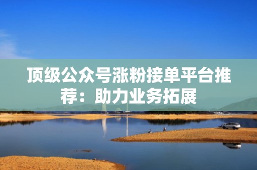 顶级公众号涨粉接单平台推荐：助力业务拓展