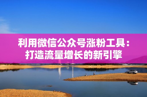 利用微信公众号涨粉工具：打造流量增长的新引擎