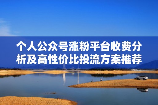 个人公众号涨粉平台收费分析及高性价比投流方案推荐