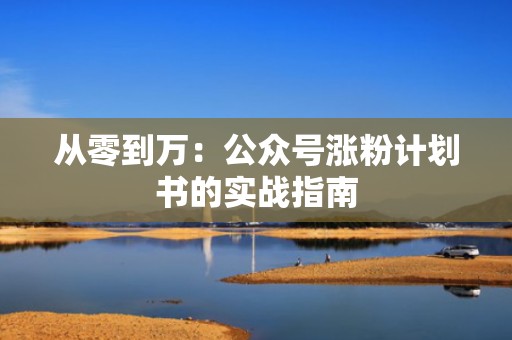 从零到万:公众号涨粉计划书的实战指南 从零到万:公众号涨粉计划书的实战指南