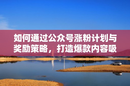 如何通过公众号涨粉计划与奖励策略，打造爆款内容吸引用户