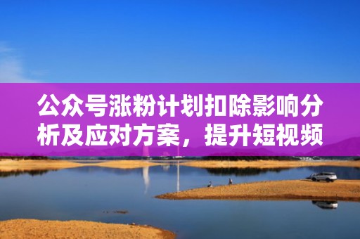 公众号涨粉计划扣除影响分析及应对方案，提升短视频投流效果