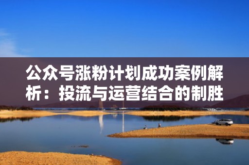 公众号涨粉计划成功案例解析：投流与运营结合的制胜之道
