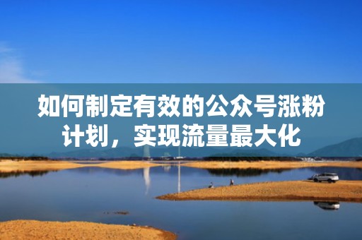 如何制定有效的公众号涨粉计划,实现流量最大化 如何制定有效的公众号涨粉计划,实现流量最大化