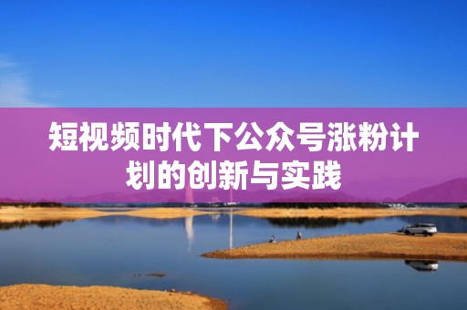 短视频时代下公众号涨粉计划的创新与实践