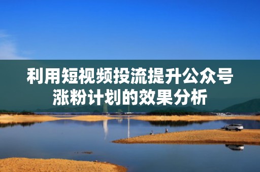 利用短视频投流提升公众号涨粉计划的效果分析 利用短视频投流提升公众号涨粉计划的效果分析