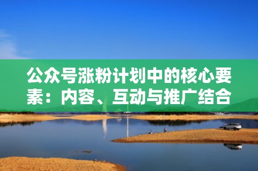 公众号涨粉计划中的核心要素：内容、互动与推广结合