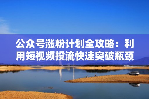 公众号涨粉计划全攻略：利用短视频投流快速突破瓶颈